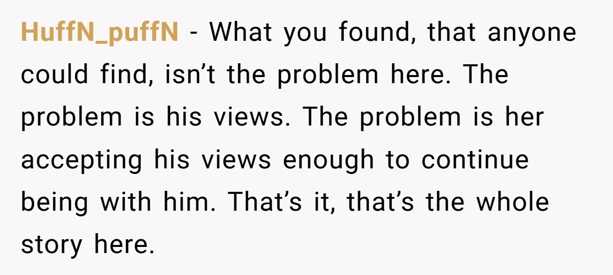HuffN_puffN − What you found, that anyone could find, isn’t the problem here. The problem is his views. The problem is her accepting his views enough to continue being with...