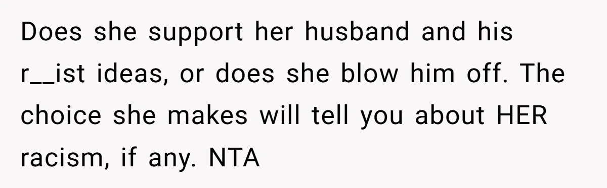 Does she support her husband and his r__ist ideas, or does she blow him off. The choice she makes will tell you about HER racism, if any. NTA