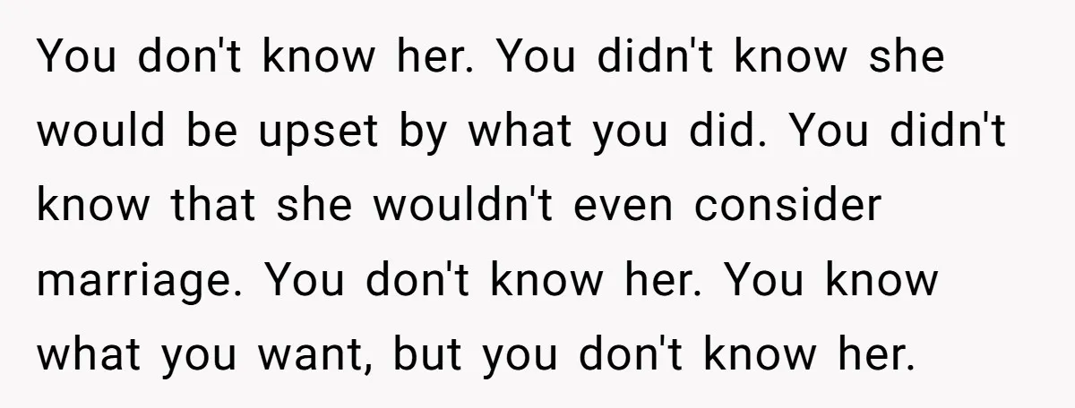 You don't know her. You didn't know she would be upset by what you did. You didn't know that she wouldn't even consider marriage. You don't know her. You know...