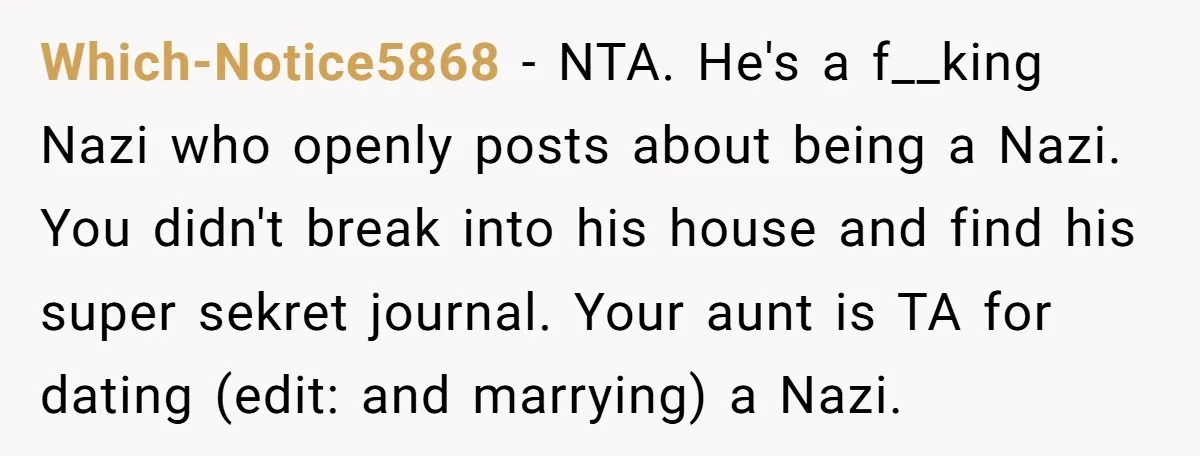 Which-Notice5868 − NTA. He's a f__king Nazi who openly posts about being a Nazi. You didn't break into his house and find his super sekret journal. Your aunt is TA...