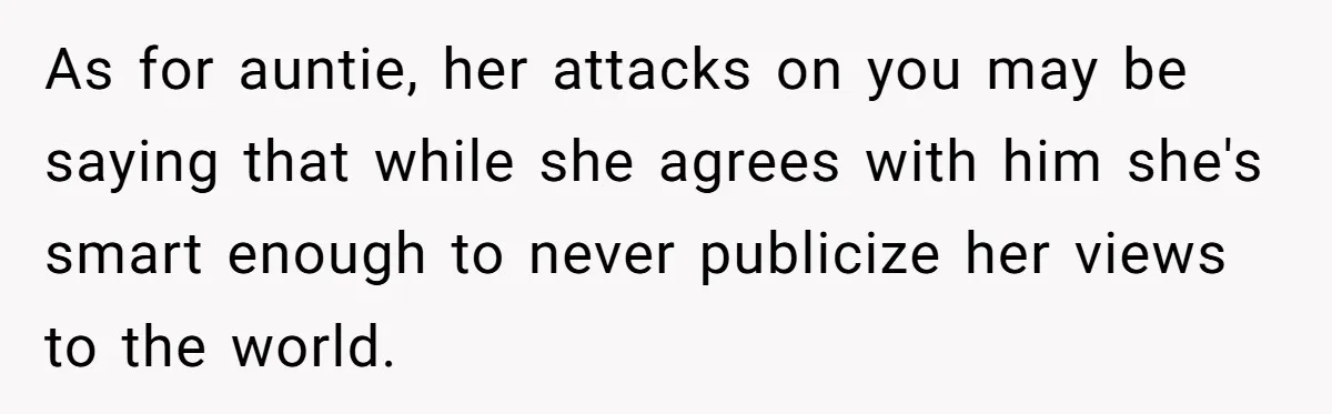 As for auntie, her attacks on you may be saying that while she agrees with him she's smart enough to never publicize her views to the world.