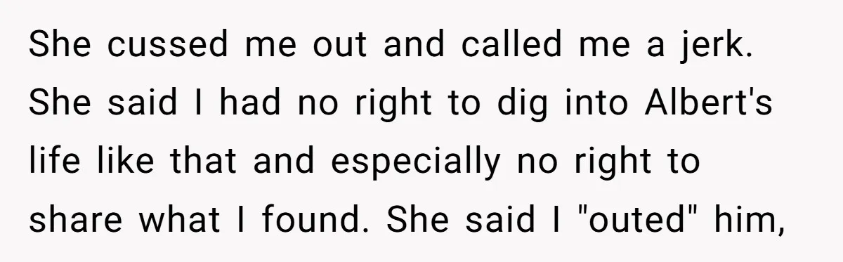 She cussed me out and called me a jerk. She said I had no right to dig into Albert's life like that and especially no right to share what I...