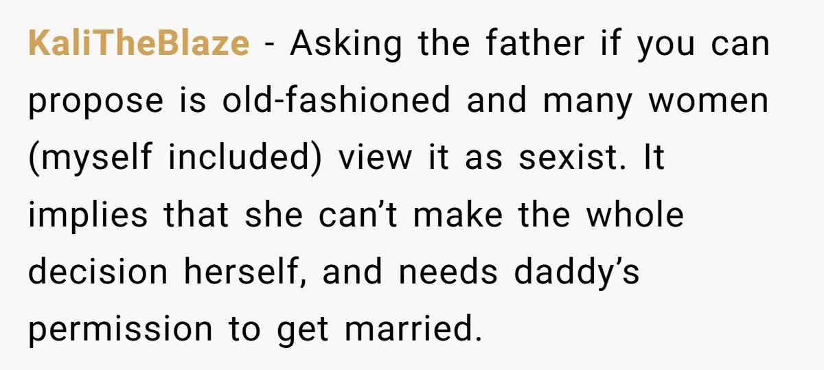 KaliTheBlaze − Asking the father if you can propose is old-fashioned and many women (myself included) view it as sexist. It implies that she can’t make the whole decision herself,...