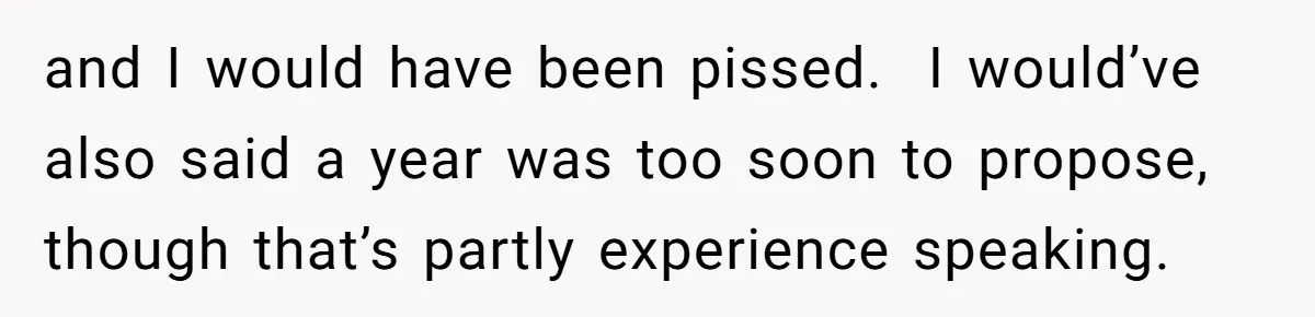 and I would have been pissed. I would’ve also said a year was too soon to propose, though that’s partly experience speaking.