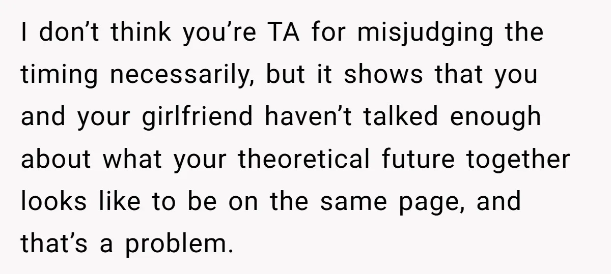 I don’t think you’re TA for misjudging the timing necessarily, but it shows that you and your girlfriend haven’t talked enough about what your theoretical future together looks like to...