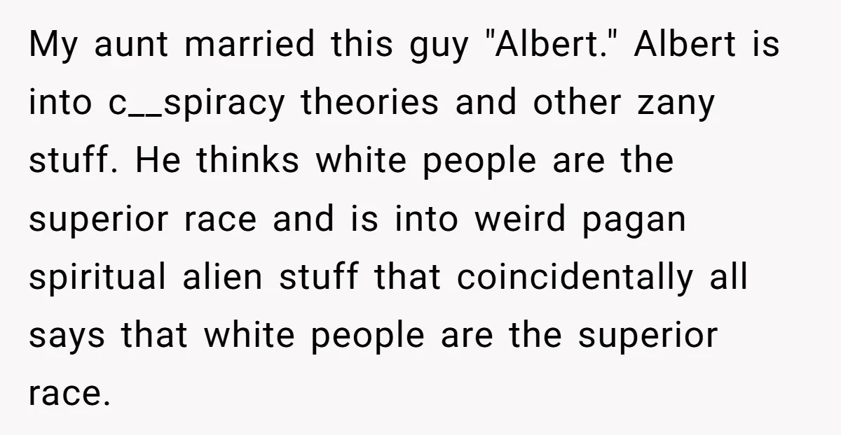My aunt married this guy "Albert." Albert is into c__spiracy theories and other zany stuff. He thinks white people are the superior race and is into weird pagan spiritual alien...