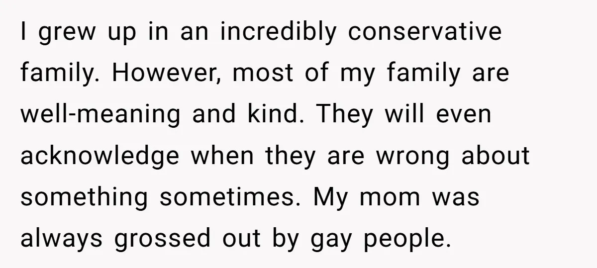 I grew up in an incredibly conservative family. However, most of my family are well-meaning and kind. They will even acknowledge when they are wrong about something sometimes. My mom...