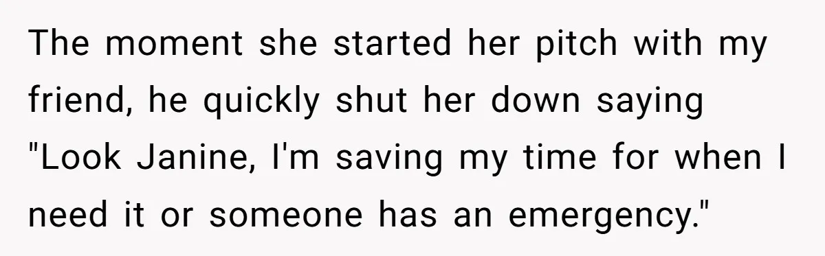 The moment she started her pitch with my friend, he quickly shut her down saying "Look Janine, I'm saving my time for when I need it or someone has an...