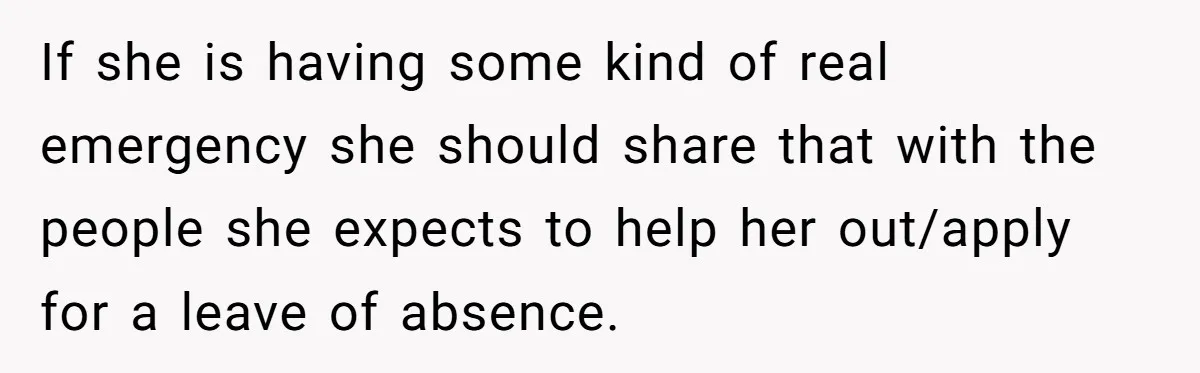 If she is having some kind of real emergency she should share that with the people she expects to help her out/apply for a leave of absence.