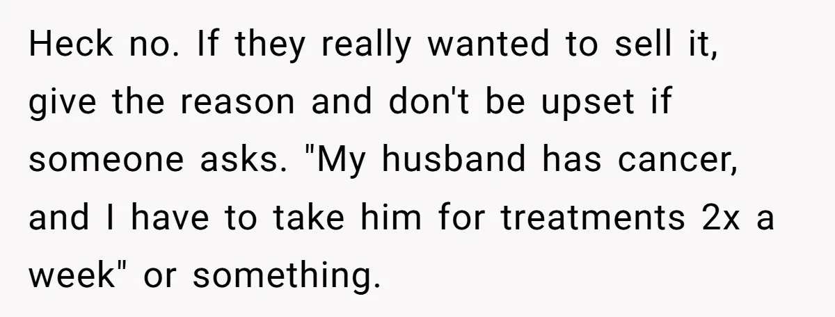 Heck no. If they really wanted to sell it, give the reason and don't be upset if someone asks. "My husband has cancer, and I have to take him for...