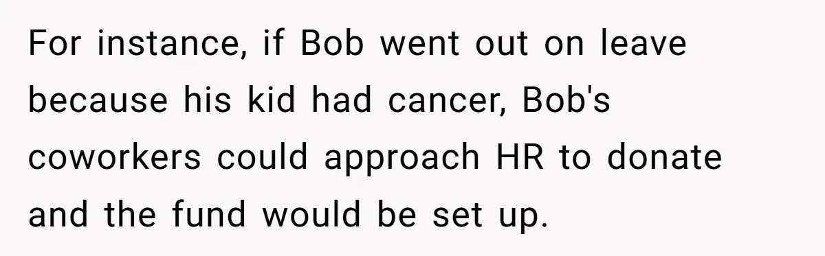 For instance, if Bob went out on leave because his kid had cancer, Bob's coworkers could approach HR to donate and the fund would be set up.
