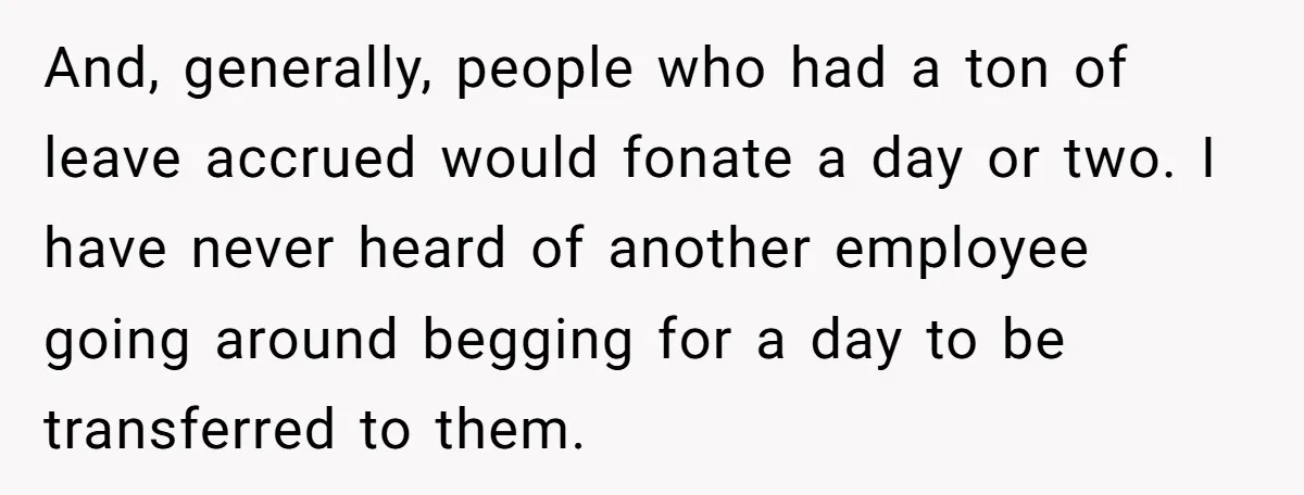 And, generally, people who had a ton of leave accrued would fonate a day or two. I have never heard of another employee going around begging for a day to...