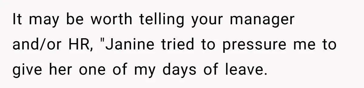 It may be worth telling your manager and/or HR, "Janine tried to pressure me to give her one of my days of leave.