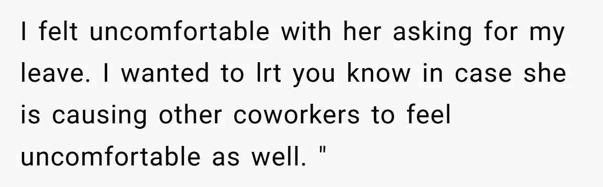 I felt uncomfortable with her asking for my leave. I wanted to lrt you know in case she is causing other coworkers to feel uncomfortable as well. "