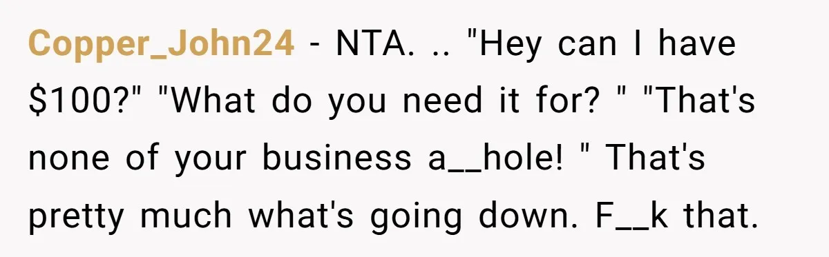 Copper_John24 − NTA. .. "Hey can I have $100?" "What do you need it for? " "That's none of your business a__hole! " That's pretty much what's going down. F__k...