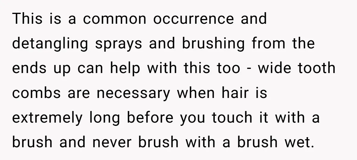 This is a common occurrence and detangling sprays and brushing from the ends up can help with this too - wide tooth combs are necessary when hair is extremely long...