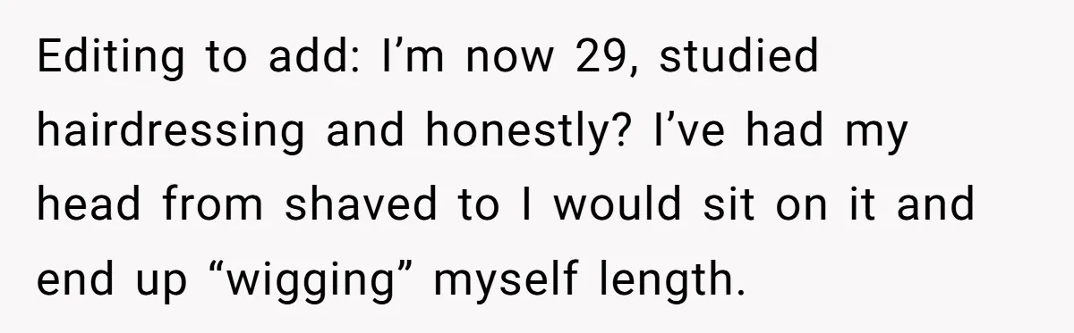 Editing to add: I’m now 29, studied hairdressing and honestly? I’ve had my head from shaved to I would sit on it and end up “wigging” myself length.