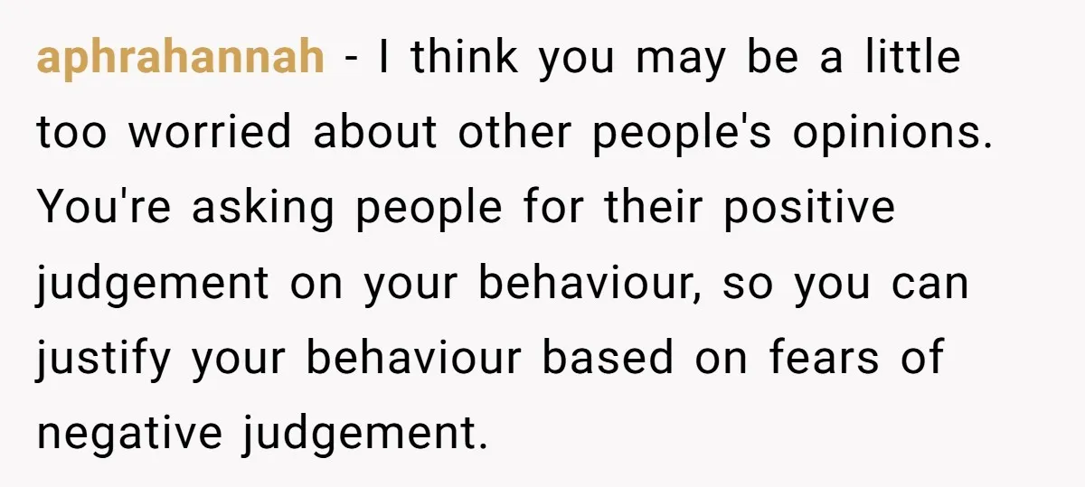 aphrahannah − I think you may be a little too worried about other people's opinions. You're asking people for their positive judgement on your behaviour, so you can justify your...