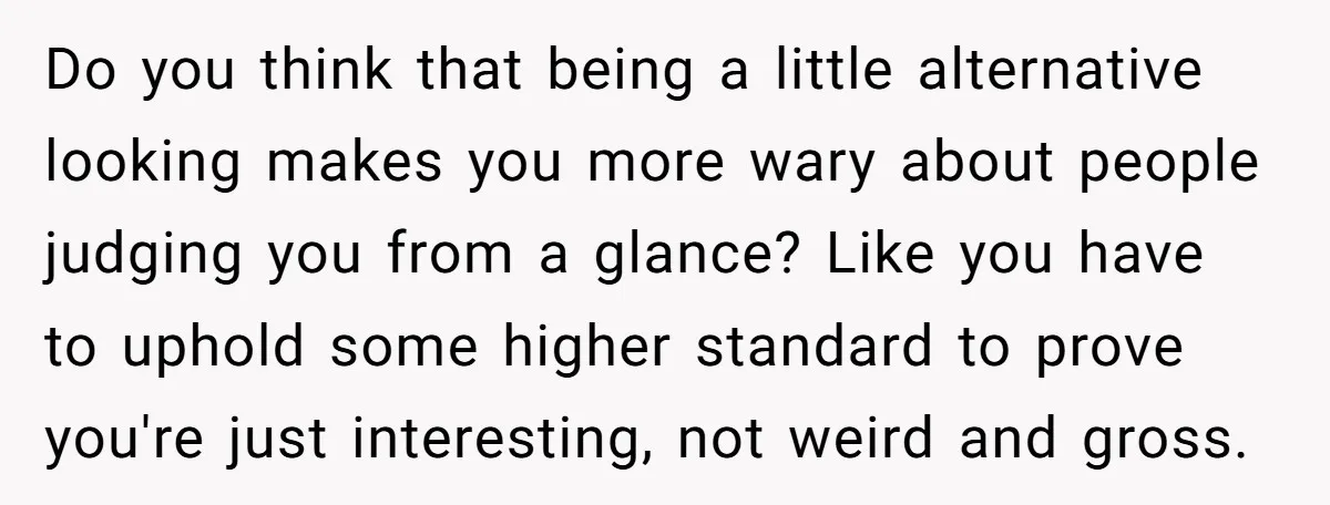 Do you think that being a little alternative looking makes you more wary about people judging you from a glance? Like you have to uphold some higher standard to prove...