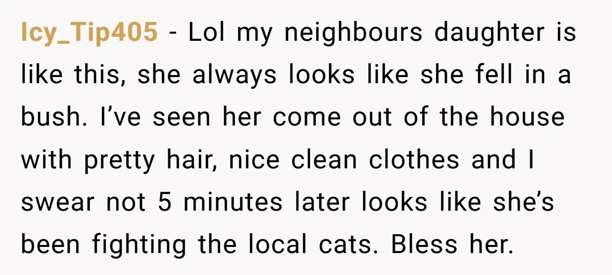 Icy_Tip405 − Lol my neighbours daughter is like this, she always looks like she fell in a bush. I’ve seen her come out of the house with pretty hair, nice...