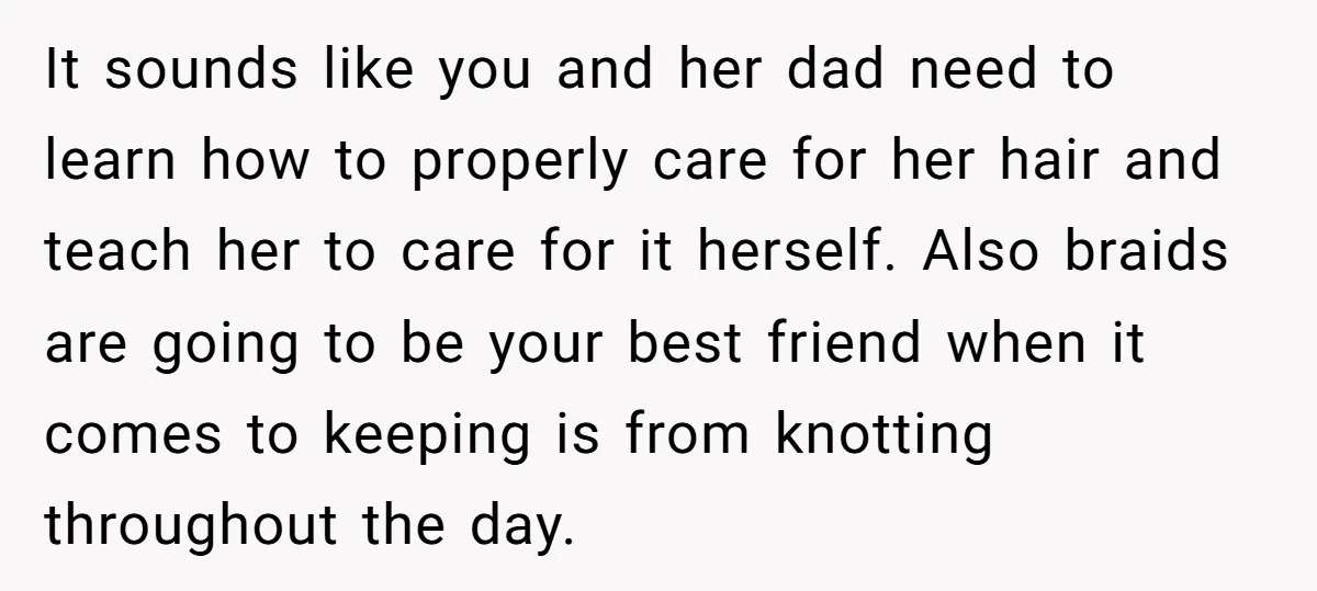 It sounds like you and her dad need to learn how to properly care for her hair and teach her to care for it herself. Also braids are going to...