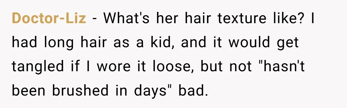 Doctor-Liz − What's her hair texture like? I had long hair as a kid, and it would get tangled if I wore it loose, but not "hasn't been brushed in...