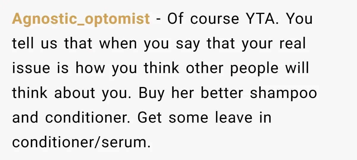 Agnostic_optomist − Of course YTA. You tell us that when you say that your real issue is how you think other people will think about you. Buy her better shampoo...