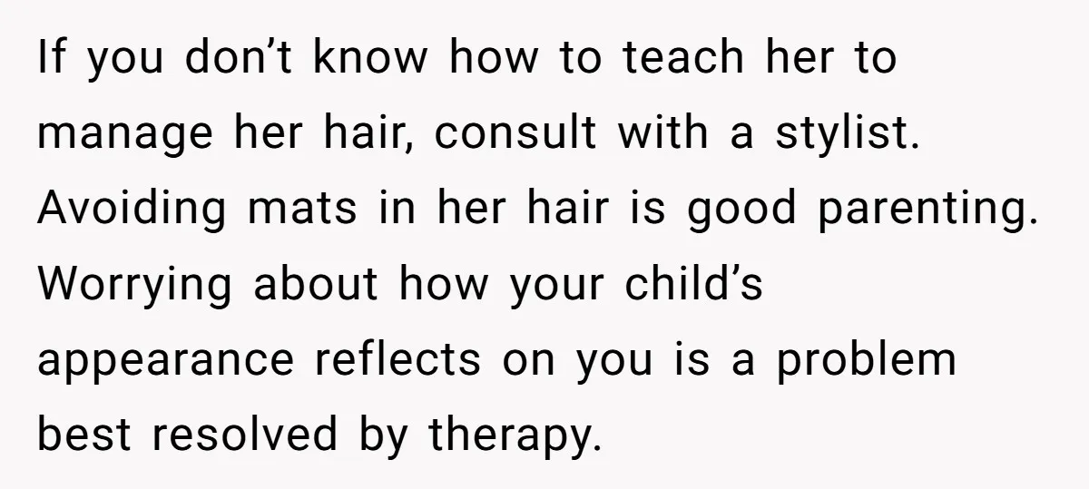 If you don’t know how to teach her to manage her hair, consult with a stylist. Avoiding mats in her hair is good parenting. Worrying about how your child’s appearance...