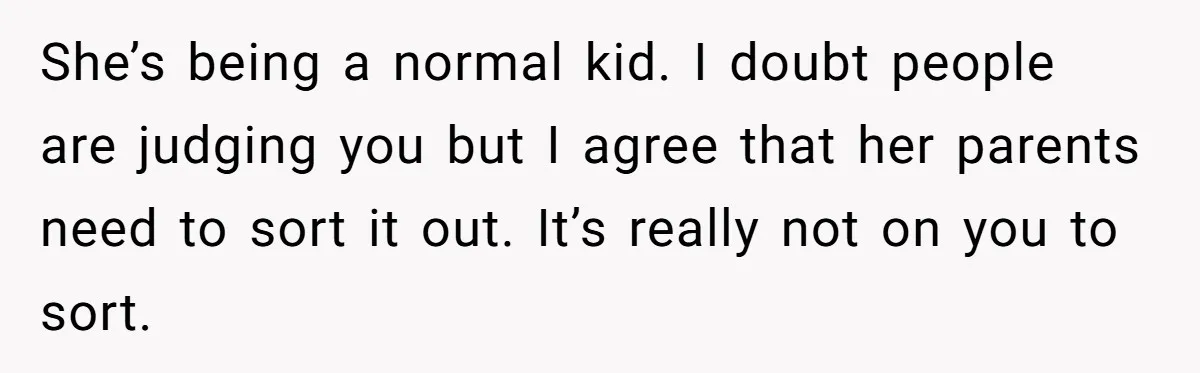 She’s being a normal kid. I doubt people are judging you but I agree that her parents need to sort it out. It’s really not on you to sort.