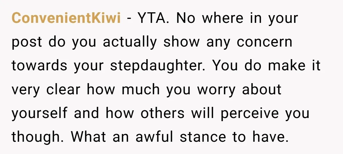 ConvenientKiwi − YTA. No where in your post do you actually show any concern towards your stepdaughter. You do make it very clear how much you worry about yourself and...
