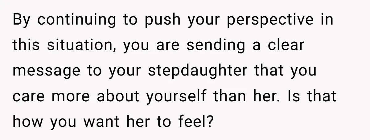 By continuing to push your perspective in this situation, you are sending a clear message to your stepdaughter that you care more about yourself than her. Is that how you...