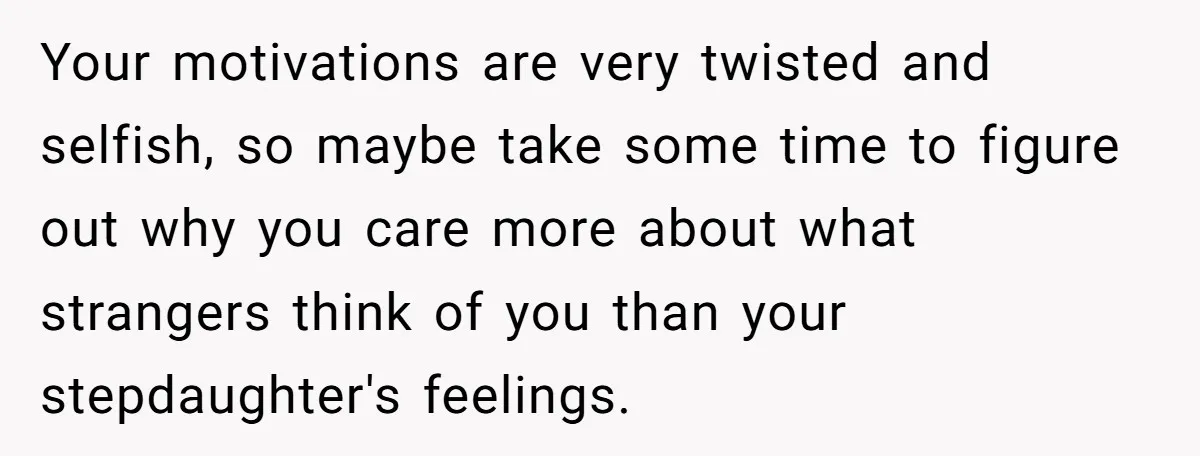 Your motivations are very twisted and selfish, so maybe take some time to figure out why you care more about what strangers think of you than your stepdaughter's feelings.