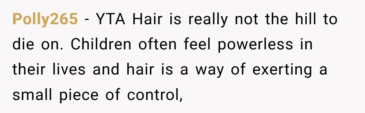 Polly265 − YTA Hair is really not the hill to die on. Children often feel powerless in their lives and hair is a way of exerting a small piece of...