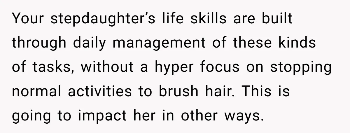 Your stepdaughter’s life skills are built through daily management of these kinds of tasks, without a hyper focus on stopping normal activities to brush hair. This is going to impact...