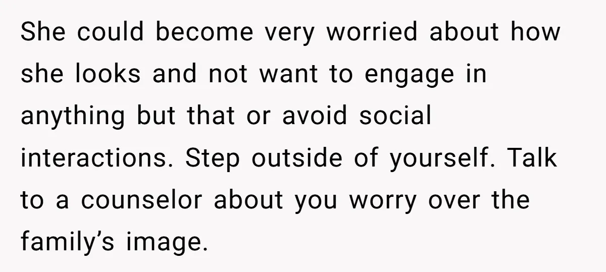 She could become very worried about how she looks and not want to engage in anything but that or avoid social interactions. Step outside of yourself. Talk to a counselor...