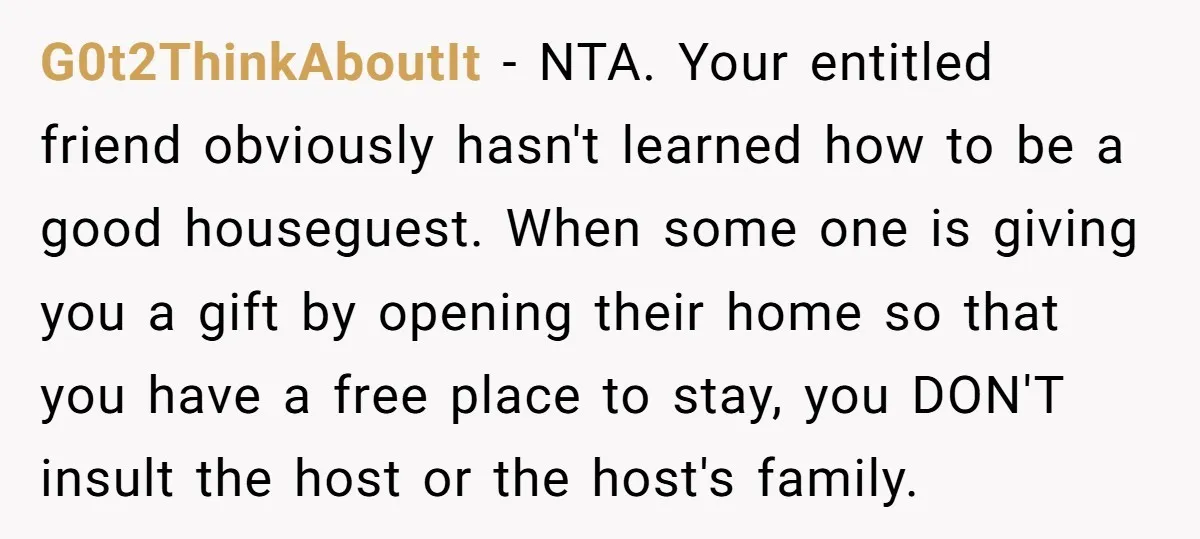 G0t2ThinkAboutIt − NTA. Your entitled friend obviously hasn't learned how to be a good houseguest. When some one is giving you a gift by opening their home so that you...
