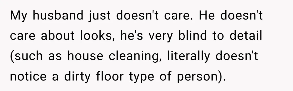 My husband just doesn't care. He doesn't care about looks, he's very blind to detail (such as house cleaning, literally doesn't notice a dirty floor type of person).