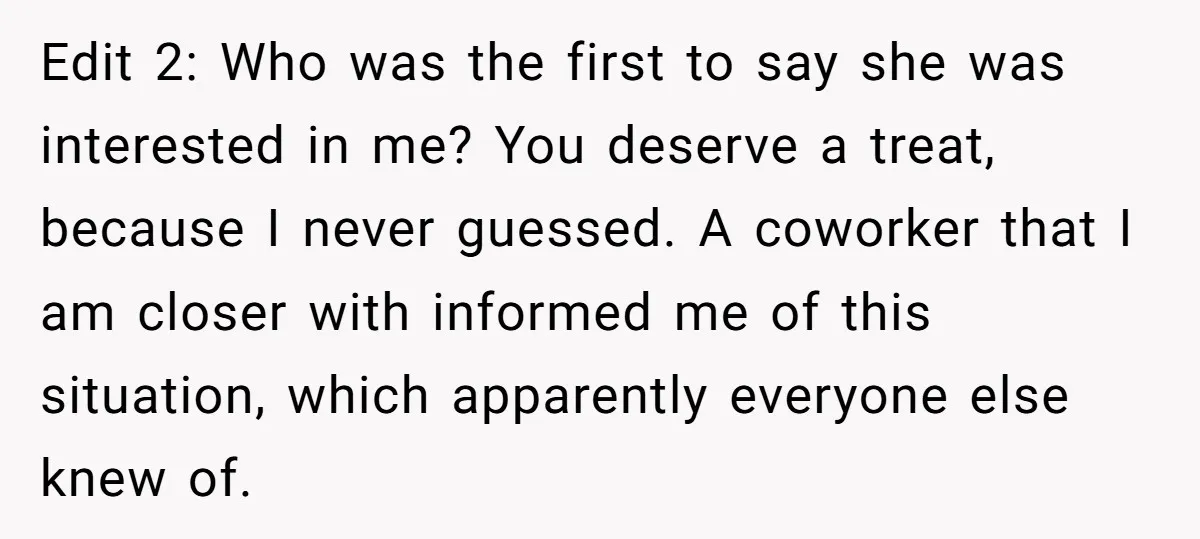 Edit 2: Who was the first to say she was interested in me? You deserve a treat, because I never guessed. A coworker that I am closer with informed me...