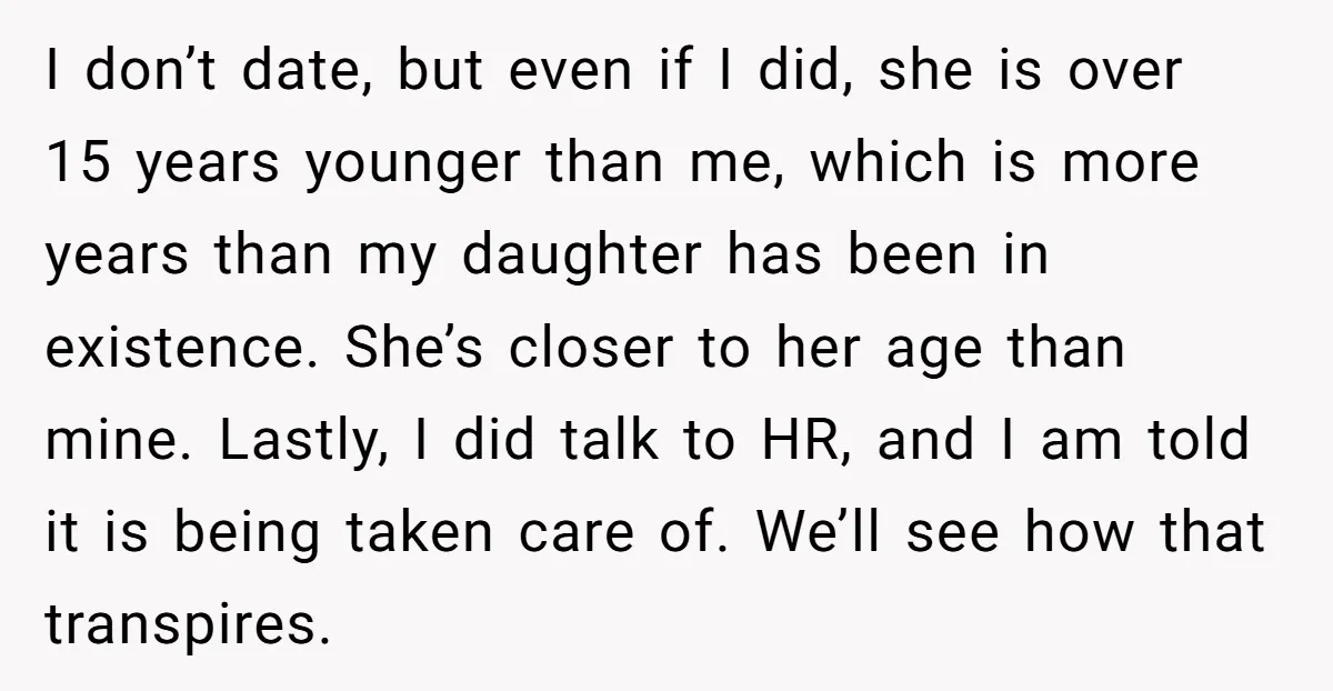 I don’t date, but even if I did, she is over 15 years younger than me, which is more years than my daughter has been in existence. She’s closer to...
