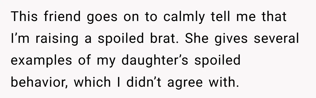 This friend goes on to calmly tell me that I’m raising a spoiled brat. She gives several examples of my daughter’s spoiled behavior, which I didn’t agree with.