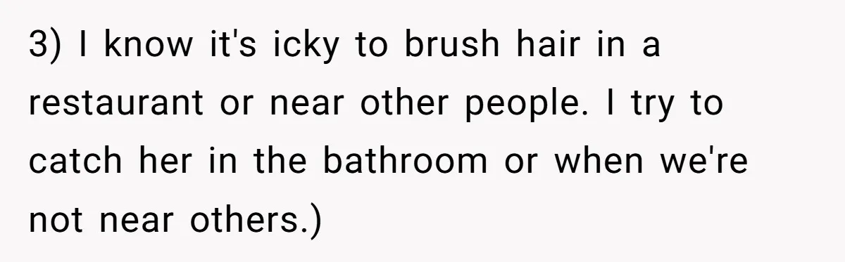 3) I know it's icky to brush hair in a restaurant or near other people. I try to catch her in the bathroom or when we're not near others.)