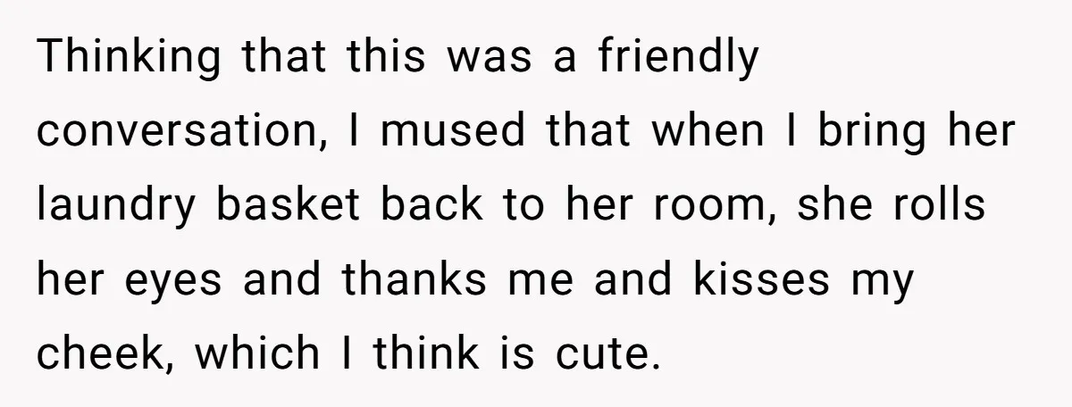 Thinking that this was a friendly conversation, I mused that when I bring her laundry basket back to her room, she rolls her eyes and thanks me and kisses my...