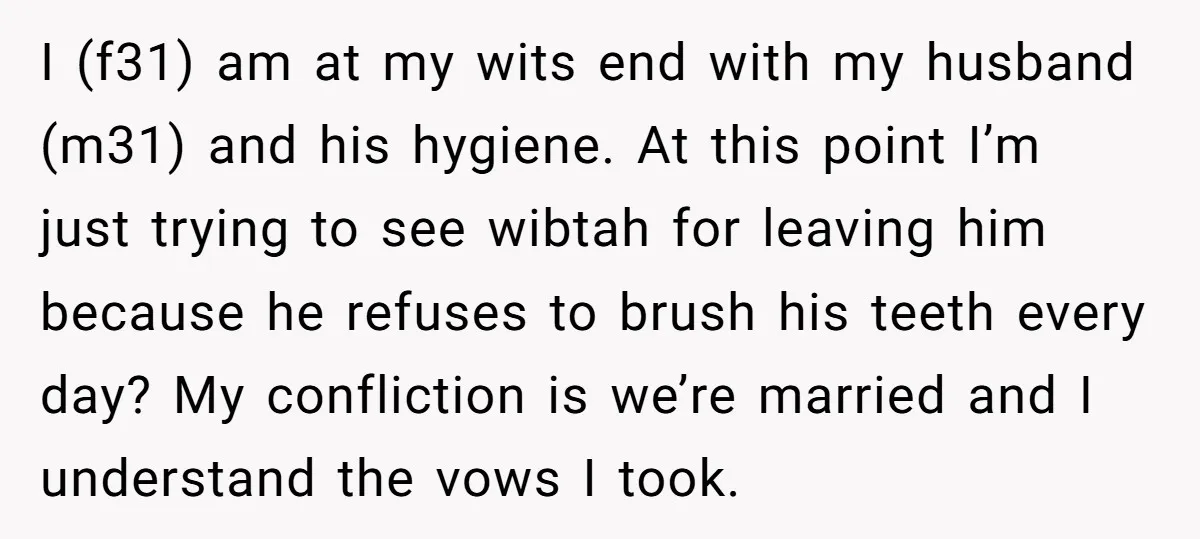 I (f31) am at my wits end with my husband (m31) and his hygiene. At this point I’m just trying to see wibtah for leaving him because he refuses to...