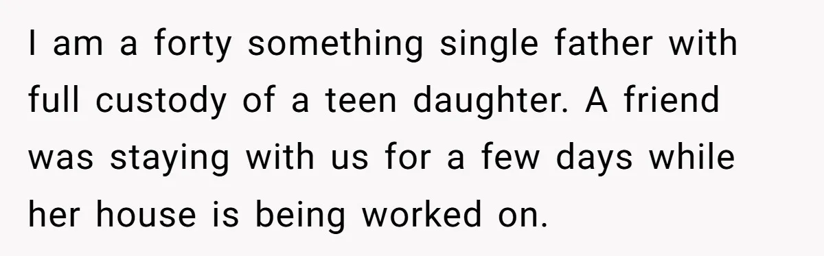 I am a forty something single father with full custody of a teen daughter. A friend was staying with us for a few days while her house is being worked...