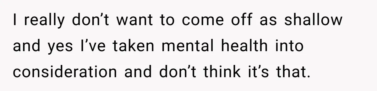 I really don’t want to come off as shallow and yes I’ve taken mental health into consideration and don’t think it’s that.