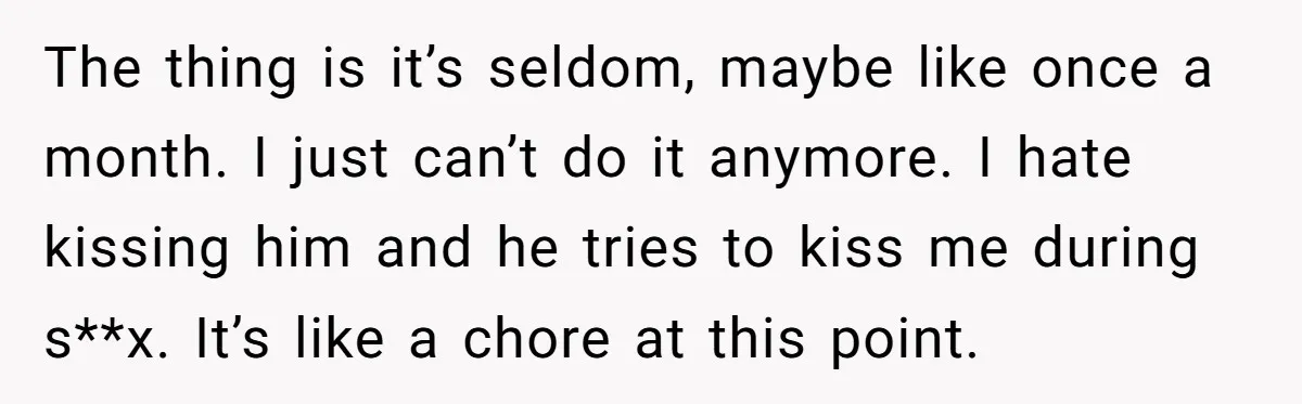 The thing is it’s seldom, maybe like once a month. I just can’t do it anymore. I hate kissing him and he tries to kiss me during s**x. It’s like...
