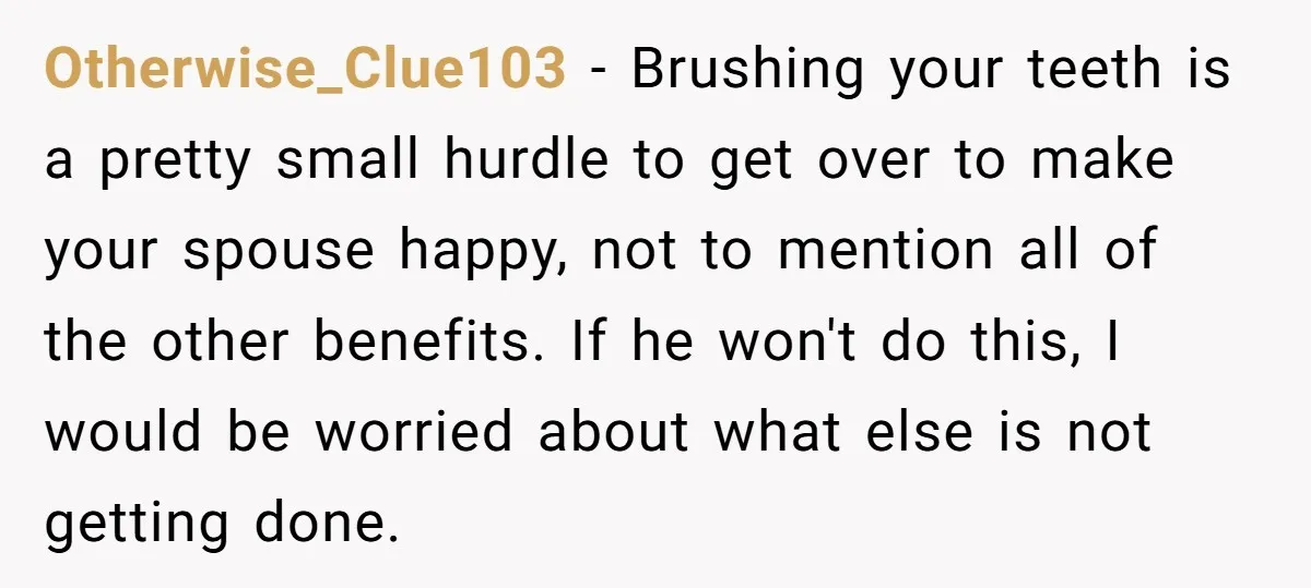 Otherwise_Clue103 − Brushing your teeth is a pretty small hurdle to get over to make your spouse happy, not to mention all of the other benefits. If he won't do...