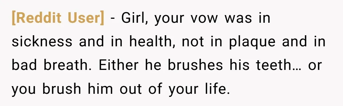 [Reddit User] − Girl, your vow was in sickness and in health, not in plaque and in bad breath. Either he brushes his teeth… or you brush him out of...