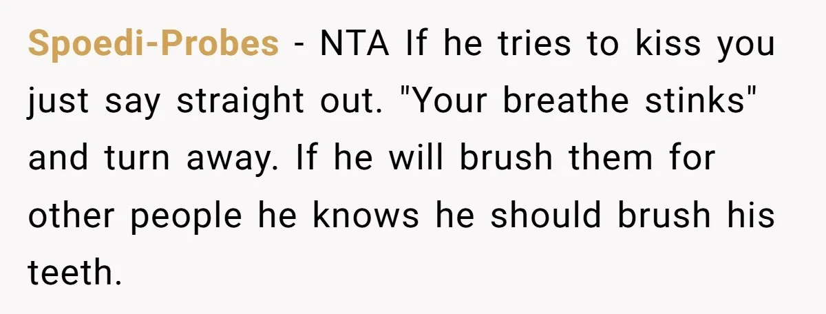 Spoedi-Probes − NTA If he tries to kiss you just say straight out. "Your breathe stinks" and turn away. If he will brush them for other people he knows he...