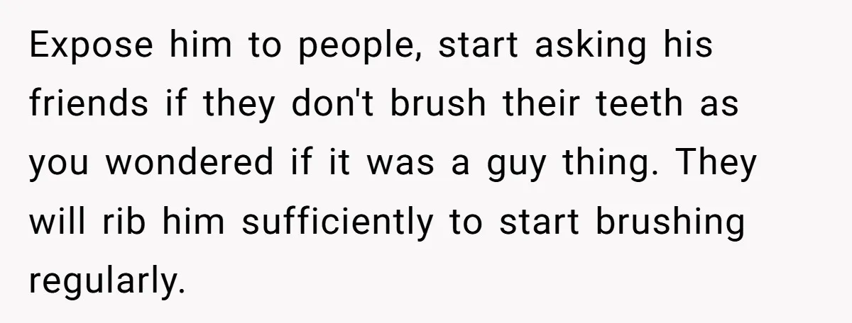 Expose him to people, start asking his friends if they don't brush their teeth as you wondered if it was a guy thing. They will rib him sufficiently to start...